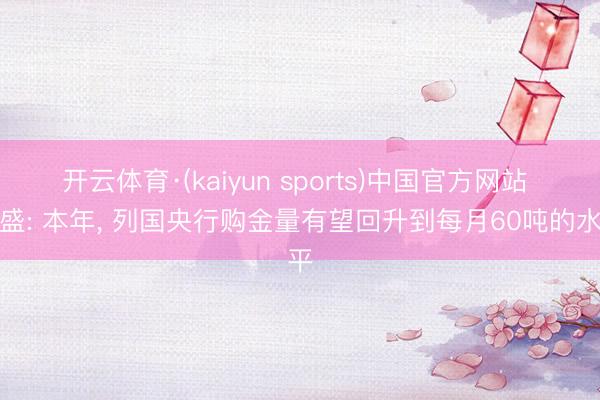 开云体育·(kaiyun sports)中国官方网站 高盛: 本年， 列国央行购金量有望回升到每月60吨的水平