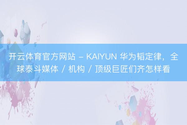 开云体育官方网站 - KAIYUN 华为韬定律,全球泰斗媒体 / 机构 / 顶级巨匠们齐怎样看