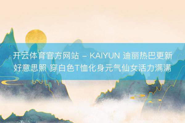 开云体育官方网站 - KAIYUN 迪丽热巴更新好意思照 穿白色T恤化身元气仙女活力满满