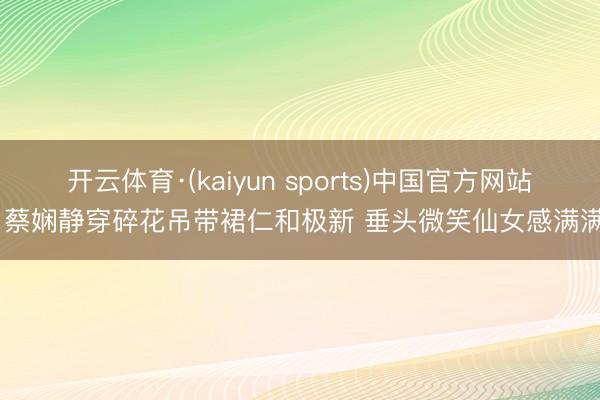 开云体育·(kaiyun sports)中国官方网站 蔡娴静穿碎花吊带裙仁和极新 垂头微笑仙女感满满