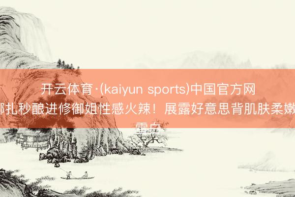 开云体育·(kaiyun sports)中国官方网站 娜扎秒酿进修御姐性感火辣！展露好意思背肌肤柔嫩雪白