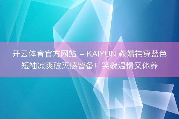 开云体育官方网站 - KAIYUN 鞠婧祎穿蓝色短袖凉爽破灭感皆备！笑貌温情又休养