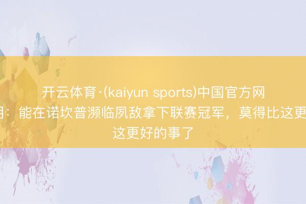 开云体育·(kaiyun sports)中国官方网站 费尔明：能在诺坎普濒临夙敌拿下联赛冠军，莫得比这更好的事了