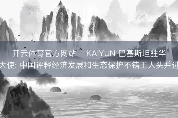 开云体育官方网站 - KAIYUN 巴基斯坦驻华大使: 中国评释经济发展和生态保护不错王人头并进