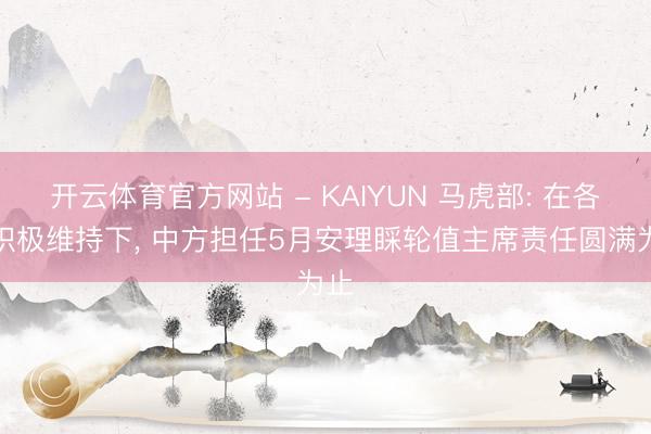 开云体育官方网站 - KAIYUN 马虎部: 在各方积极维持下， 中方担任5月安理睬轮值主席责任圆满为止