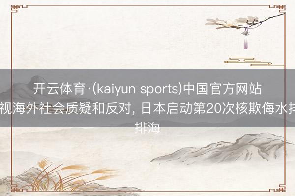开云体育·(kaiyun sports)中国官方网站 无视海外社会质疑和反对, 日本启动第20次核欺侮水排海
