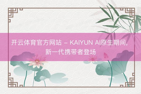 开云体育官方网站 - KAIYUN AI原生期间， 新一代携带者登场