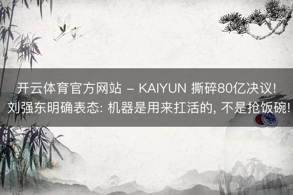 开云体育官方网站 - KAIYUN 撕碎80亿决议! 刘强东明确表态: 机器是用来扛活的， 不是抢饭碗!
