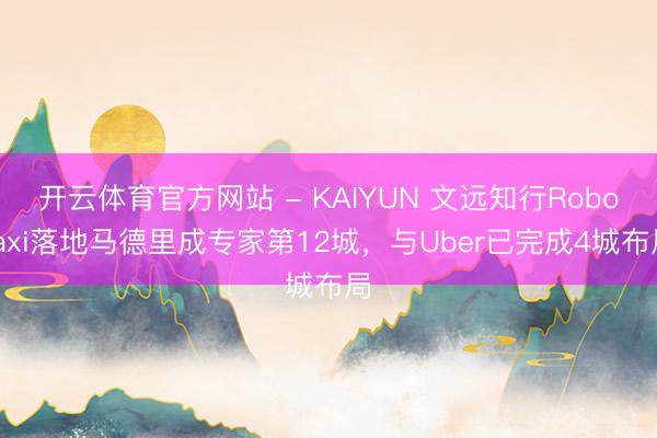 开云体育官方网站 - KAIYUN 文远知行Robotaxi落地马德里成专家第12城,与Uber已完成4城布局