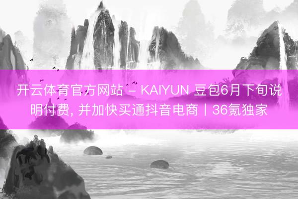 开云体育官方网站 - KAIYUN 豆包6月下旬说明付费, 并加快买通抖音电商丨36氪独家