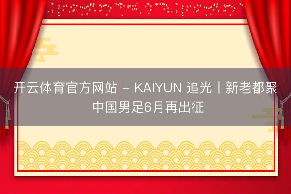 开云体育官方网站 - KAIYUN 追光丨新老都聚 中国男足6月再出征