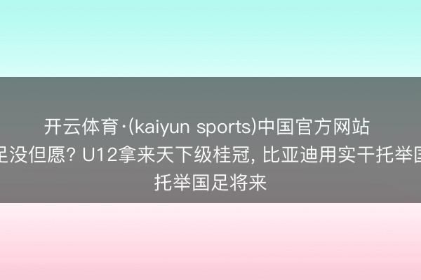 开云体育·(kaiyun sports)中国官方网站 谁说国足没但愿? U12拿来天下级桂冠， 比亚迪用实干托举国足将来