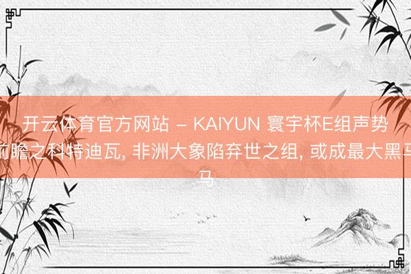 开云体育官方网站 - KAIYUN 寰宇杯E组声势前瞻之科特迪瓦, 非洲大象陷弃世之组, 或成最大黑马