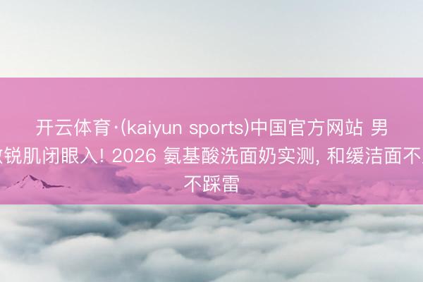 开云体育·(kaiyun sports)中国官方网站 男士敏锐肌闭眼入! 2026 氨基酸洗面奶实测， 和缓洁面不踩雷
