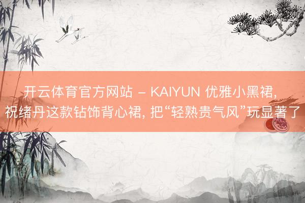 开云体育官方网站 - KAIYUN 优雅小黑裙， 祝绪丹这款钻饰背心裙， 把“轻熟贵气风”玩显著了