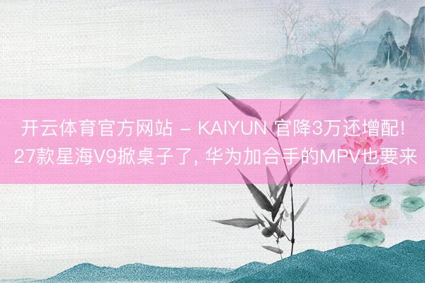 开云体育官方网站 - KAIYUN 官降3万还增配! 27款星海V9掀桌子了， 华为加合手的MPV也要来