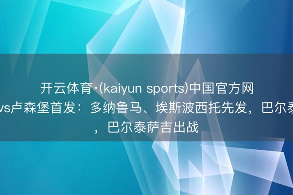 开云体育·(kaiyun sports)中国官方网站 意大利vs卢森堡首发:多纳鲁马、埃斯波西托先发,巴尔泰萨吉出战
