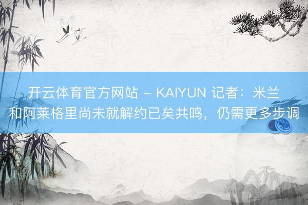 开云体育官方网站 - KAIYUN 记者：米兰和阿莱格里尚未就解约已矣共鸣，仍需更多步调