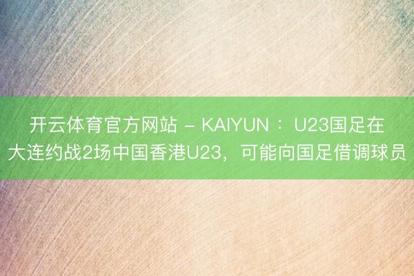 开云体育官方网站 - KAIYUN ：U23国足在大连约战2场中国香港U23，可能向国足借调球员