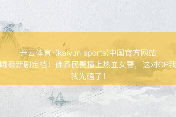 开云体育·(kaiyun sports)中国官方网站 王骁田曦薇新剧定档！佛系民警撞上热血女警，这对CP我先磕了！