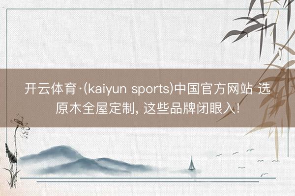 开云体育·(kaiyun sports)中国官方网站 选原木全屋定制， 这些品牌闭眼入!