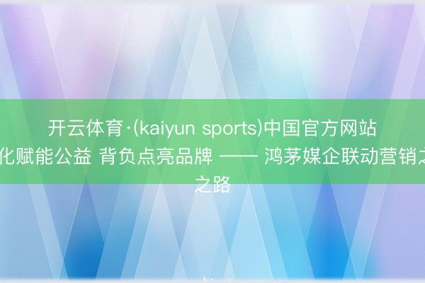 开云体育·(kaiyun sports)中国官方网站 文化赋能公益 背负点亮品牌 —— 鸿茅媒企联动营销之路