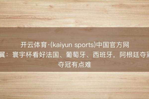 开云体育·(kaiyun sports)中国官方网站 高准翼：寰宇杯看好法国、葡萄牙、西班牙，阿根廷夺冠有点难