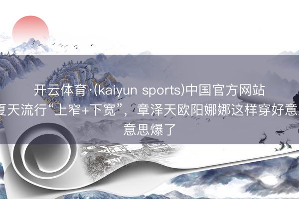 开云体育·(kaiyun sports)中国官方网站 本年夏天流行“上窄+下宽”，章泽天欧阳娜娜这样穿好意思爆了