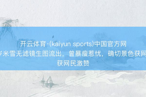 开云体育·(kaiyun sports)中国官方网站 70岁米雪无滤镜生图流出，曾暴瘦惹忧，确切景色获网民激赞