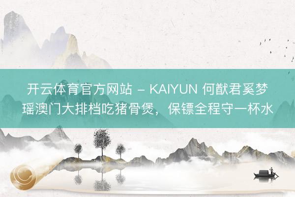 开云体育官方网站 - KAIYUN 何猷君奚梦瑶澳门大排档吃猪骨煲,保镖全程守一杯水
