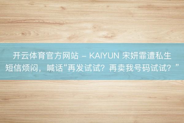 开云体育官方网站 - KAIYUN 宋妍霏遭私生短信烦闷，喊话“再发试试？再卖我号码试试？”