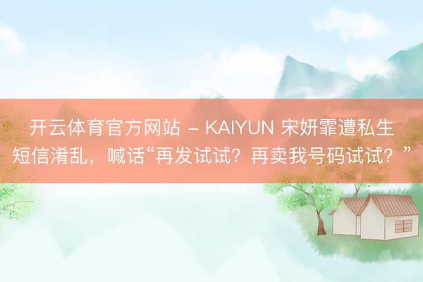 开云体育官方网站 - KAIYUN 宋妍霏遭私生短信淆乱，喊话“再发试试？再卖我号码试试？”