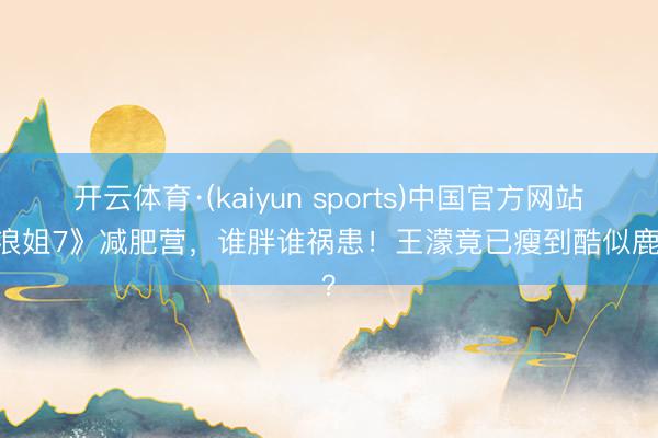 开云体育·(kaiyun sports)中国官方网站 《浪姐7》减肥营，谁胖谁祸患！王濛竟已瘦到酷似鹿晗？
