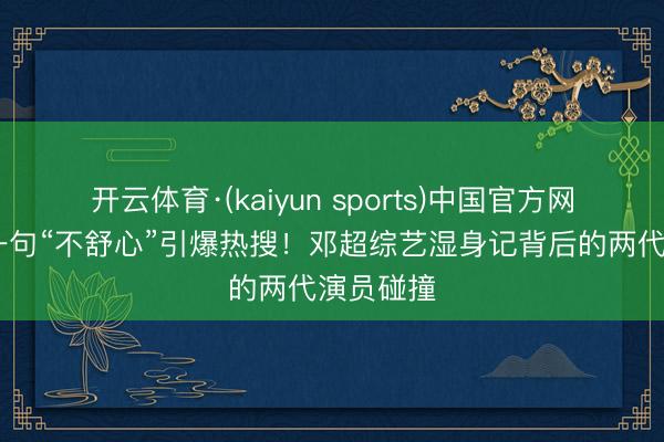 开云体育·(kaiyun sports)中国官方网站 任敏一句“不舒心”引爆热搜！邓超综艺湿身记背后的两代演员碰撞