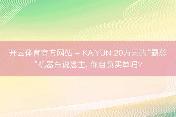 开云体育官方网站 - KAIYUN 20万元的“霸总”机器东说念主， 你自负买单吗?