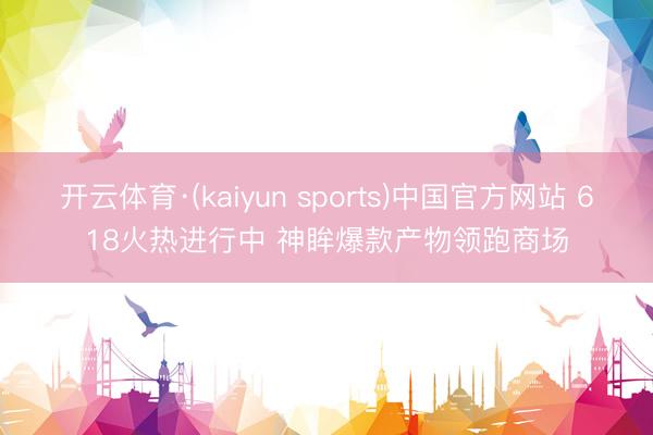 开云体育·(kaiyun sports)中国官方网站 618火热进行中 神眸爆款产物领跑商场