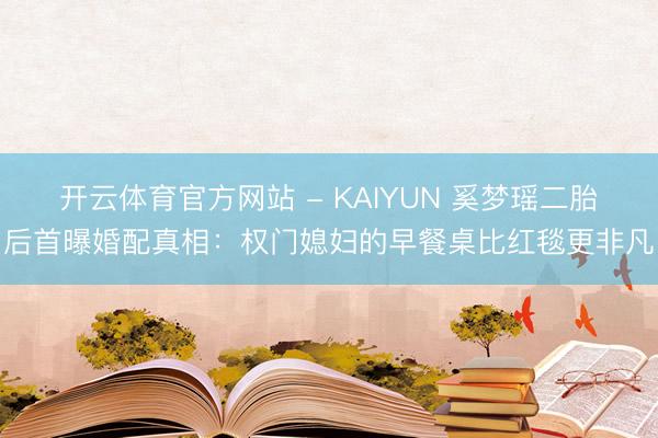 开云体育官方网站 - KAIYUN 奚梦瑶二胎后首曝婚配真相：权门媳妇的早餐桌比红毯更非凡