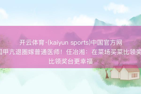 开云体育·(kaiyun sports)中国官方网站 28岁因甲亢退圈嫁普通医师！任冶湘：在菜场买菜比领奖台更幸福
