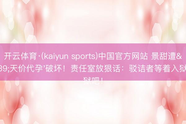 开云体育·(kaiyun sports)中国官方网站 景甜遭'天价代孕'破坏!责任室放狠话:驳诘者等着入狱吧!