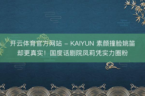 开云体育官方网站 - KAIYUN 素颜撞脸姚笛却更真实!国度话剧院凤莉凭实力圈粉