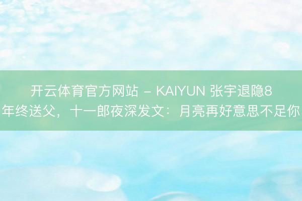 开云体育官方网站 - KAIYUN 张宇退隐8年终送父，十一郎夜深发文：月亮再好意思不足你