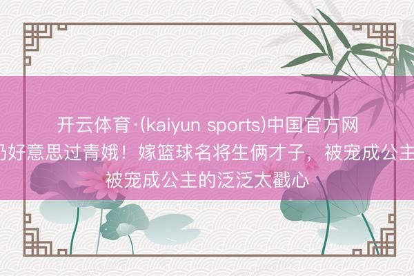 开云体育·(kaiyun sports)中国官方网站 53岁素颜仍好意思过青娥！嫁篮球名将生俩才子，被宠成公主的泛泛太戳心