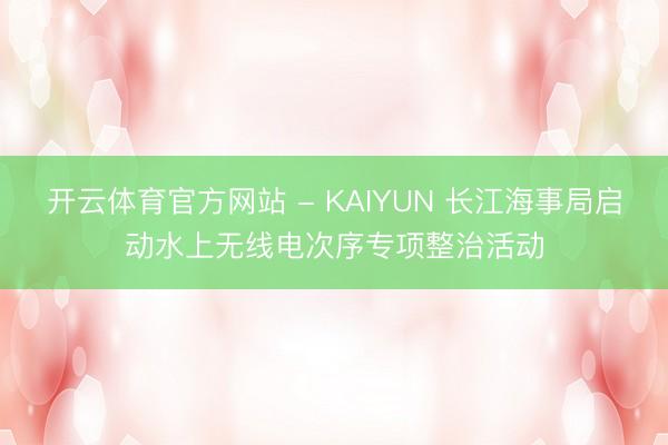 开云体育官方网站 - KAIYUN 长江海事局启动水上无线电次序专项整治活动