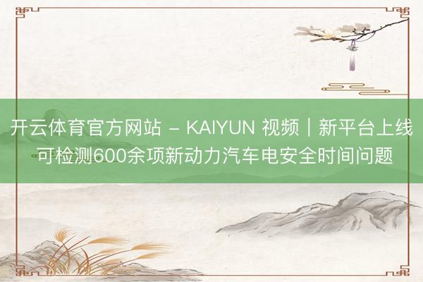 开云体育官方网站 - KAIYUN 视频｜新平台上线 可检测600余项新动力汽车电安全时间问题