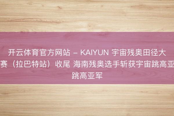 开云体育官方网站 - KAIYUN 宇宙残奥田径大奖赛（拉巴特站）收尾 海南残奥选手斩获宇宙跳高亚军