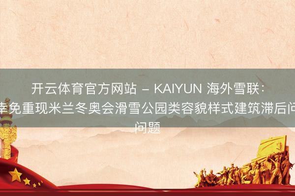 开云体育官方网站 - KAIYUN 海外雪联：应幸免重现米兰冬奥会滑雪公园类容貌样式建筑滞后问题
