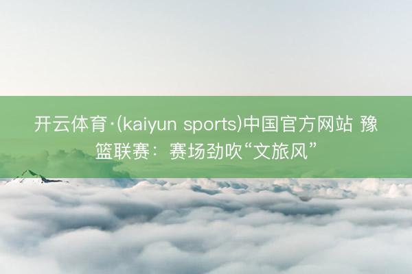 开云体育·(kaiyun sports)中国官方网站 豫篮联赛：赛场劲吹“文旅风”