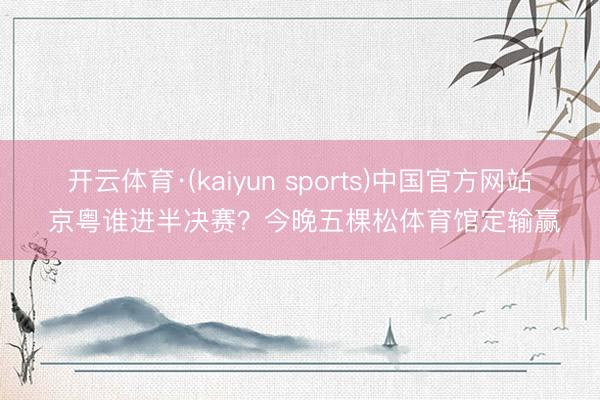 开云体育·(kaiyun sports)中国官方网站 京粤谁进半决赛?今晚五棵松体育馆定输赢