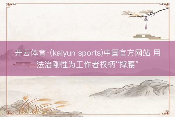 开云体育·(kaiyun sports)中国官方网站 用法治刚性为工作者权柄“撑腰”