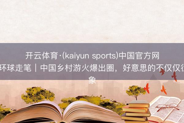 开云体育·(kaiyun sports)中国官方网站 环球走笔｜中国乡村游火爆出圈，好意思的不仅仅征象